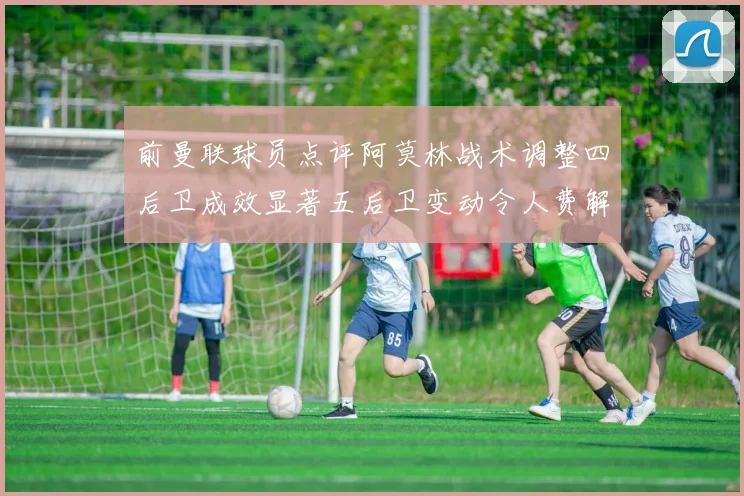 前曼联球员点评阿莫林战术调整四后卫成效显著五后卫变动令人费解