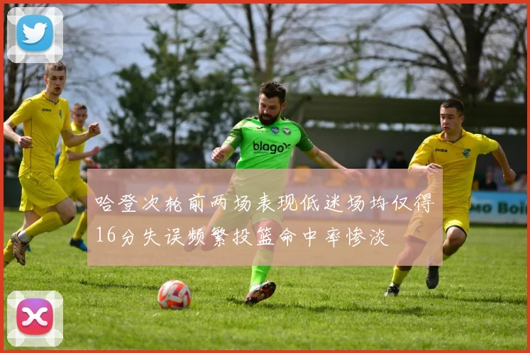 哈登次轮前两场表现低迷场均仅得16分失误频繁投篮命中率惨淡