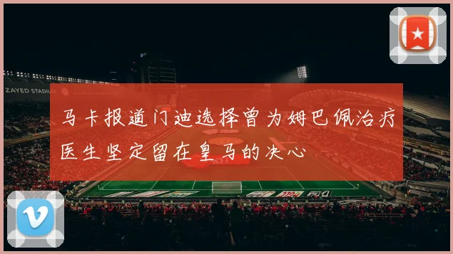 马卡报道门迪选择曾为姆巴佩治疗医生坚定留在皇马的决心