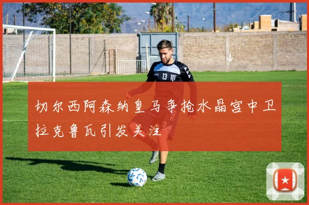 切尔西阿森纳皇马争抢水晶宫中卫拉克鲁瓦引发关注