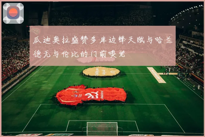 瓜迪奥拉盛赞多库边锋天赋与哈兰德无与伦比的门前嗅觉