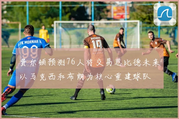 费尔顿预测76人将交易恩比德未来以马克西和布朗为核心重建球队