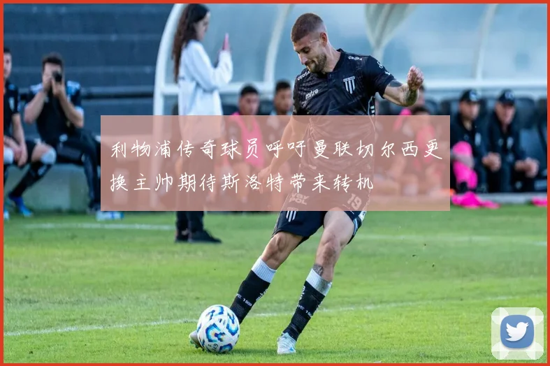 利物浦传奇球员呼吁曼联切尔西更换主帅期待斯洛特带来转机