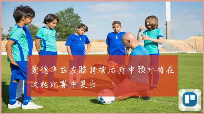 爱德华兹左膝持续治疗中预计将在次轮比赛中复出