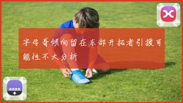 字母哥倾向留在东部开拓者引援可能性不大分析