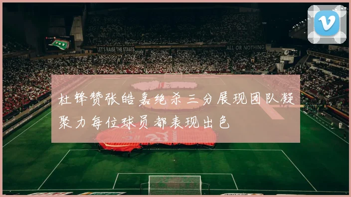 杜锋赞张皓嘉绝杀三分展现团队凝聚力每位球员都表现出色