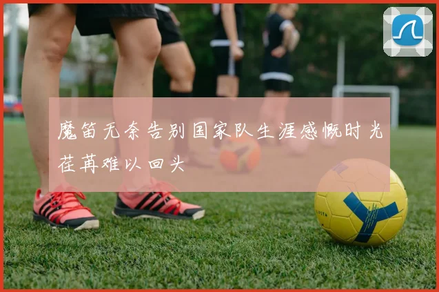 魔笛无奈告别国家队生涯感慨时光荏苒难以回头