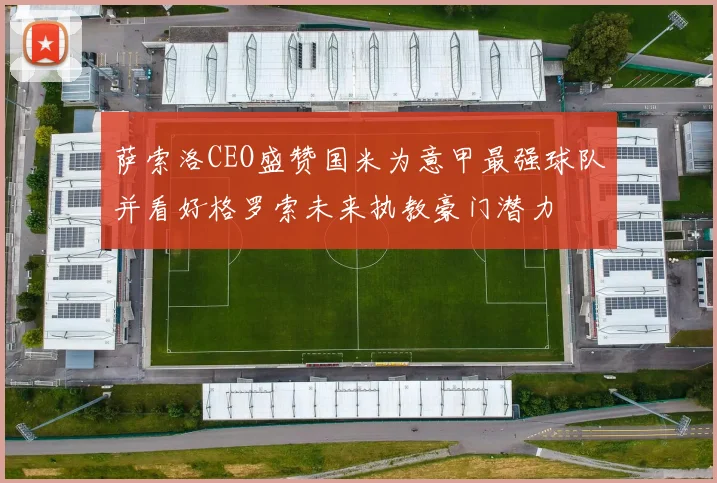 萨索洛CEO盛赞国米为意甲最强球队并看好格罗索未来执教豪门潜力