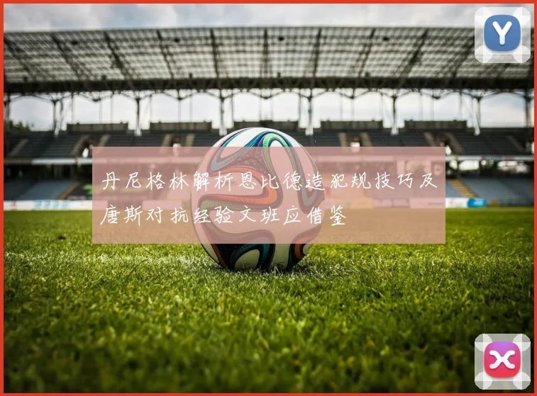 丹尼格林解析恩比德造犯规技巧及唐斯对抗经验文班应借鉴