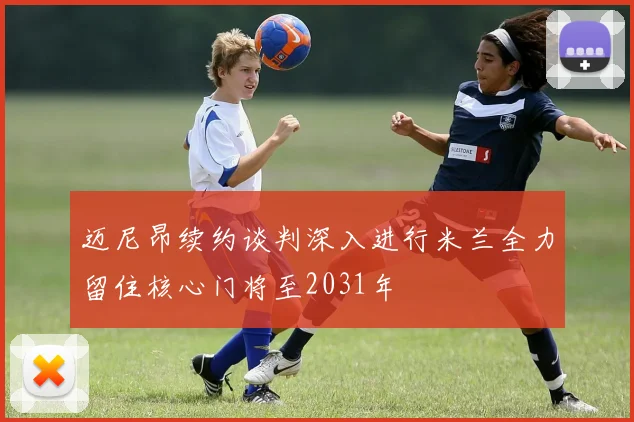 迈尼昂续约谈判深入进行米兰全力留住核心门将至2031年