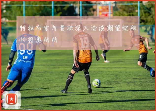 特拉布宗与曼联深入洽谈期望续租门将奥纳纳