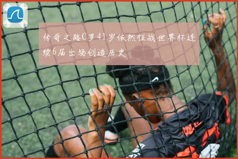 传奇之路C罗41岁依然征战世界杯连续6届出场创造历史
