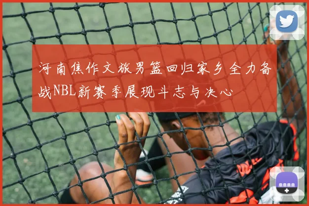 河南焦作文旅男篮回归家乡全力备战NBL新赛季展现斗志与决心