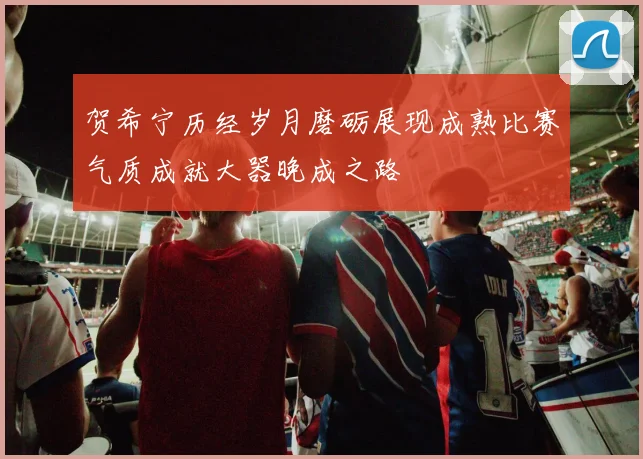 贺希宁历经岁月磨砺展现成熟比赛气质成就大器晚成之路